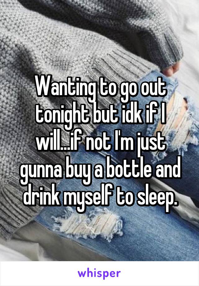 Wanting to go out tonight but idk if I will...if not I'm just gunna buy a bottle and drink myself to sleep.