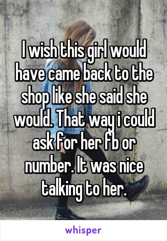 I wish this girl would have came back to the shop like she said she would. That way i could ask for her fb or number. It was nice talking to her.