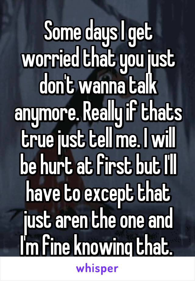 Some days I get worried that you just don't wanna talk anymore. Really if thats true just tell me. I will be hurt at first but I'll have to except that just aren the one and I'm fine knowing that. 