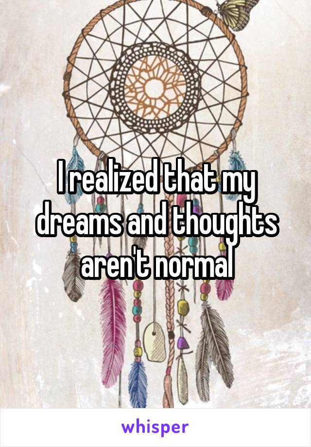 I realized that my dreams and thoughts aren't normal