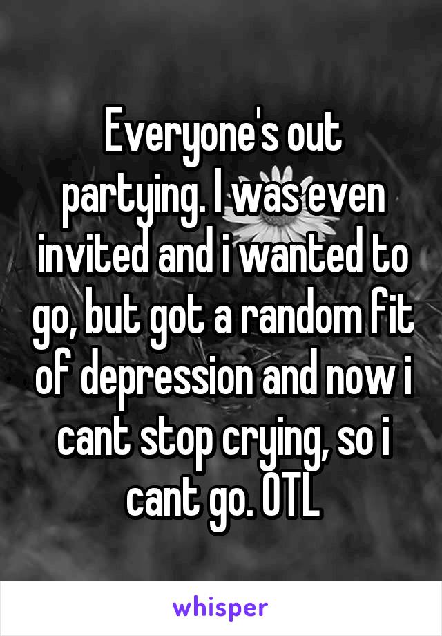 Everyone's out partying. I was even invited and i wanted to go, but got a random fit of depression and now i cant stop crying, so i cant go. OTL