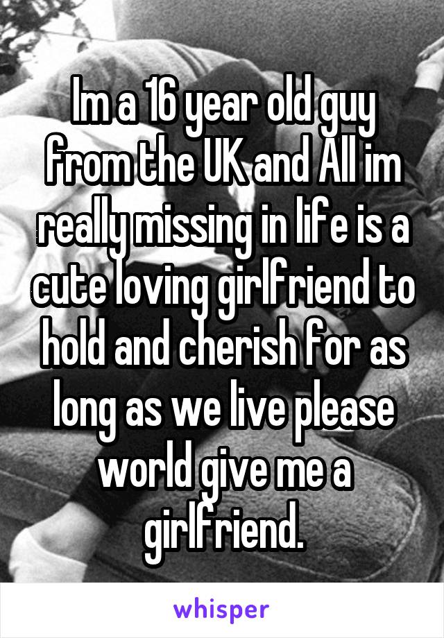 Im a 16 year old guy from the UK and All im really missing in life is a cute loving girlfriend to hold and cherish for as long as we live please world give me a girlfriend.