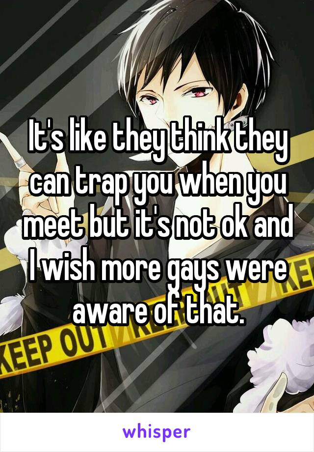 It's like they think they can trap you when you meet but it's not ok and I wish more gays were aware of that.