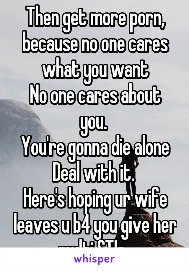 Then get more porn, because no one cares what you want
No one cares about you. 
You're gonna die alone
Deal with it. 
Here's hoping ur wife leaves u b4 you give her multi STIs. 