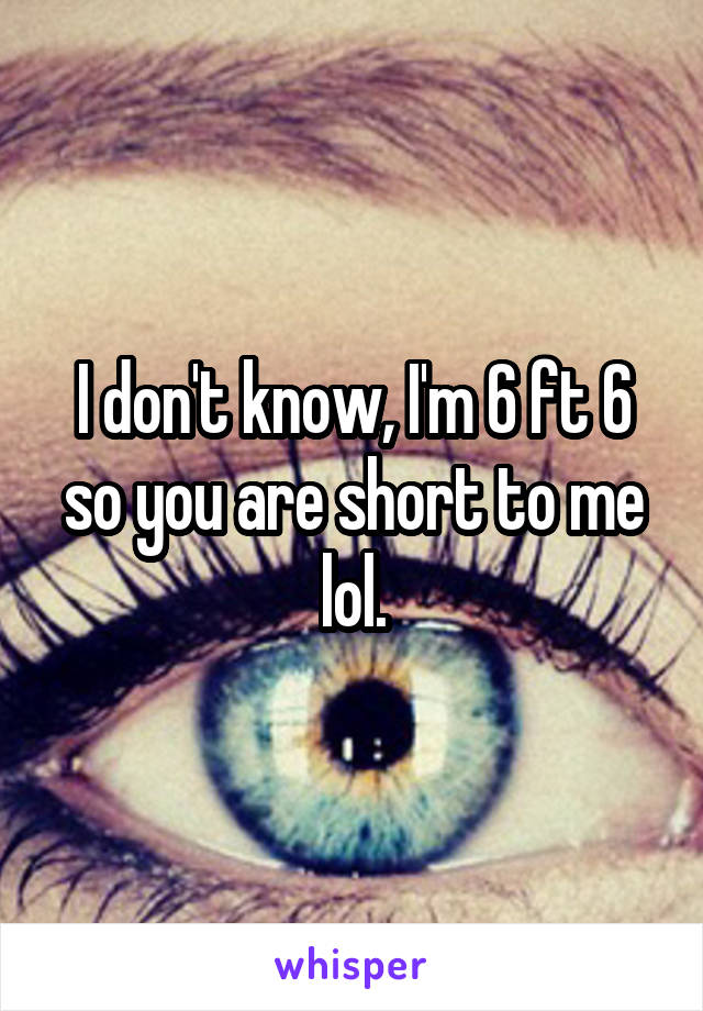 I don't know, I'm 6 ft 6 so you are short to me lol.