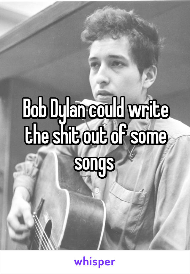 Bob Dylan could write the shit out of some songs 