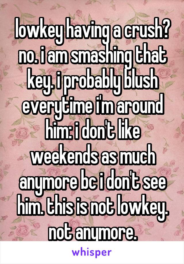 lowkey having a crush?
no. i am smashing that key. i probably blush everytime i'm around him: i don't like weekends as much anymore bc i don't see him. this is not lowkey. not anymore.
