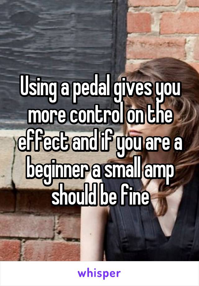Using a pedal gives you more control on the effect and if you are a beginner a small amp should be fine