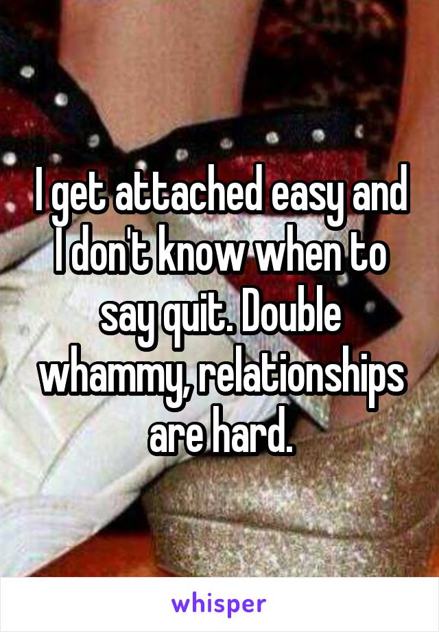 I get attached easy and I don't know when to say quit. Double whammy, relationships are hard.