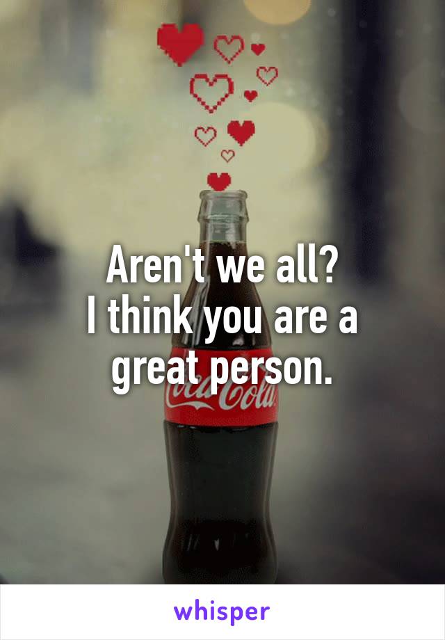 Aren't we all?
I think you are a great person.