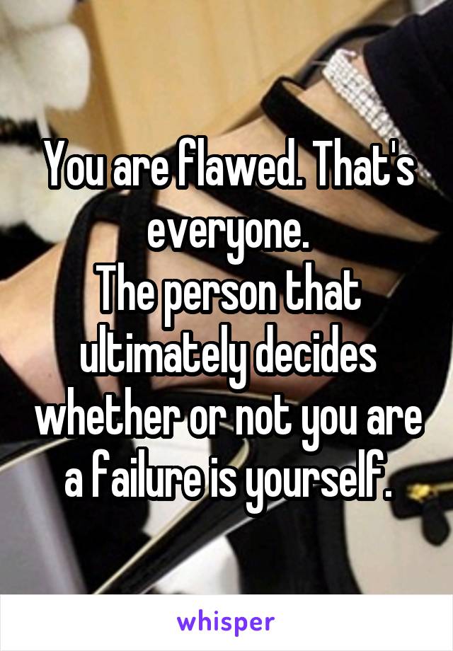 You are flawed. That's everyone.
The person that ultimately decides whether or not you are a failure is yourself.