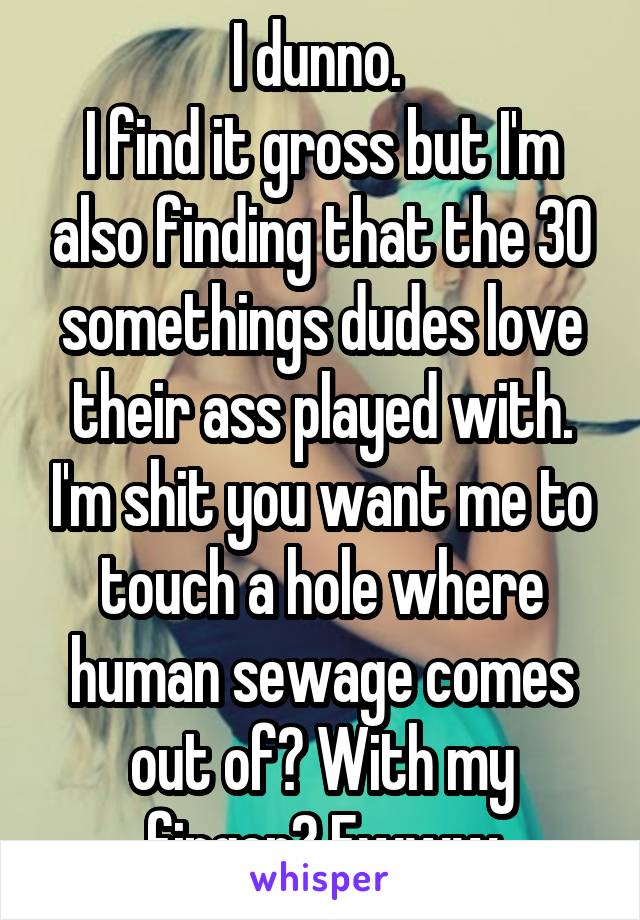 I dunno. 
I find it gross but I'm also finding that the 30 somethings dudes love their ass played with. I'm shit you want me to touch a hole where human sewage comes out of? With my finger? Ewww