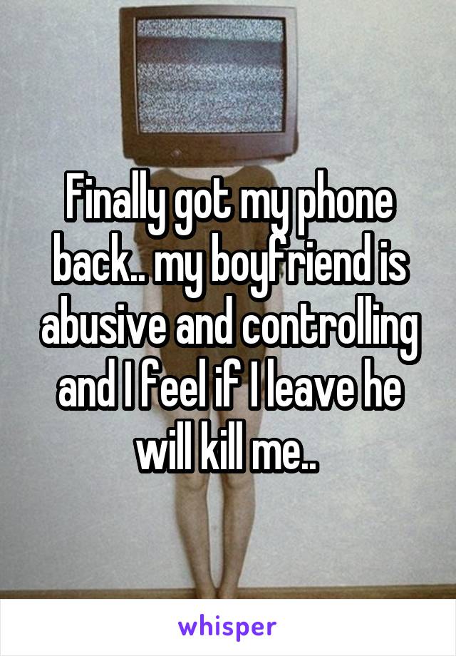 Finally got my phone back.. my boyfriend is abusive and controlling and I feel if I leave he will kill me.. 