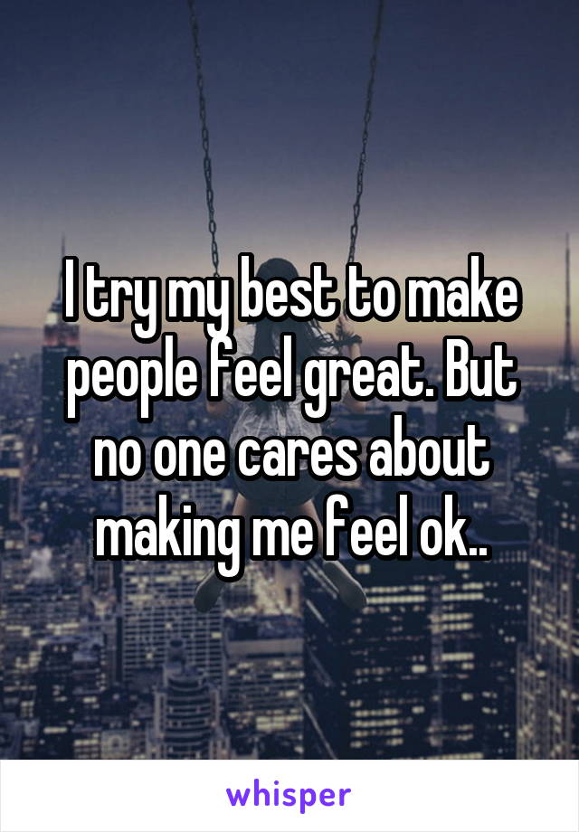 I try my best to make people feel great. But no one cares about making me feel ok..