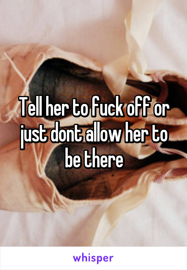 Tell her to fuck off or just dont allow her to be there