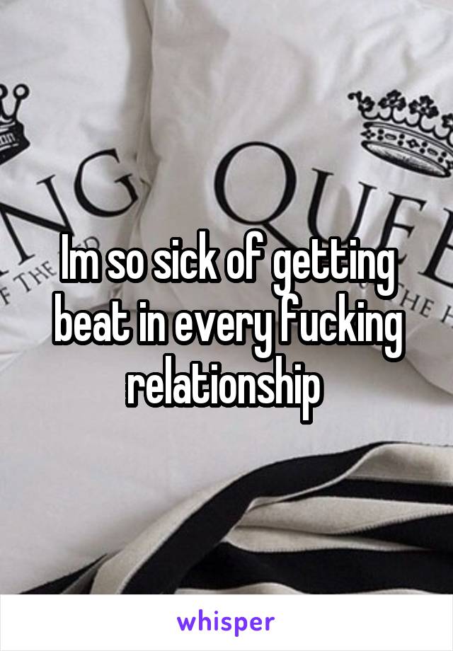 Im so sick of getting beat in every fucking relationship 