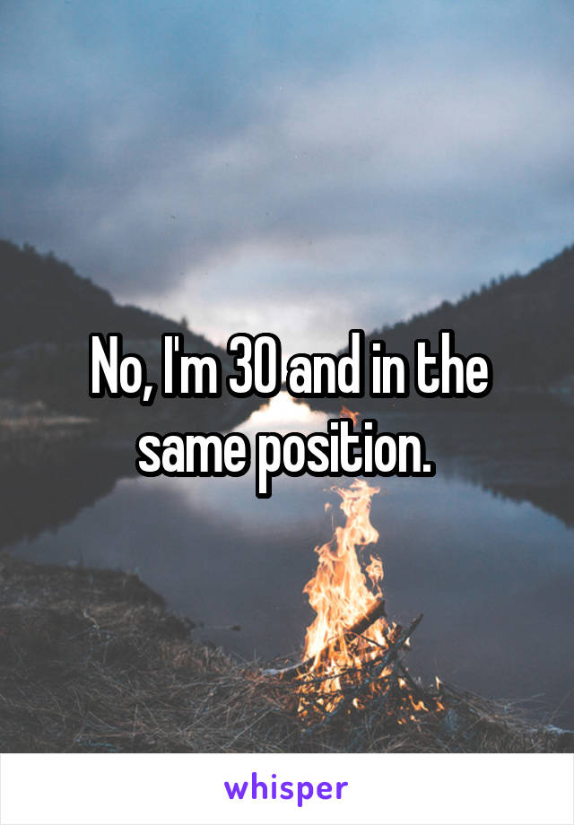 No, I'm 30 and in the same position. 