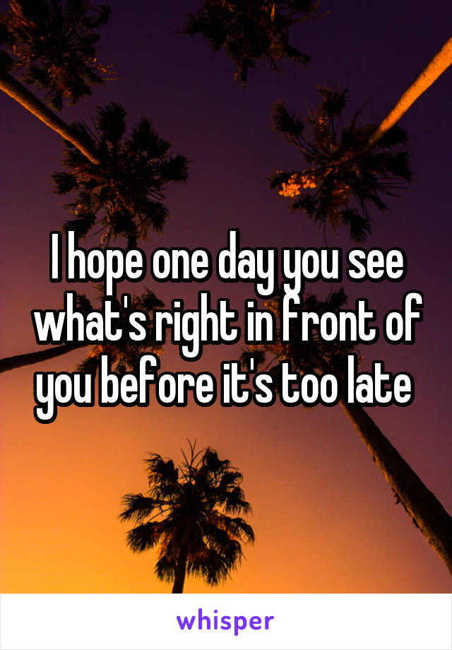 I hope one day you see what's right in front of you before it's too late 