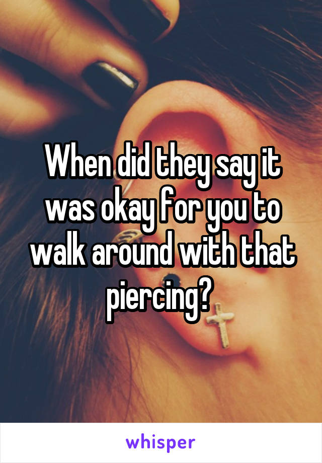 When did they say it was okay for you to walk around with that piercing? 