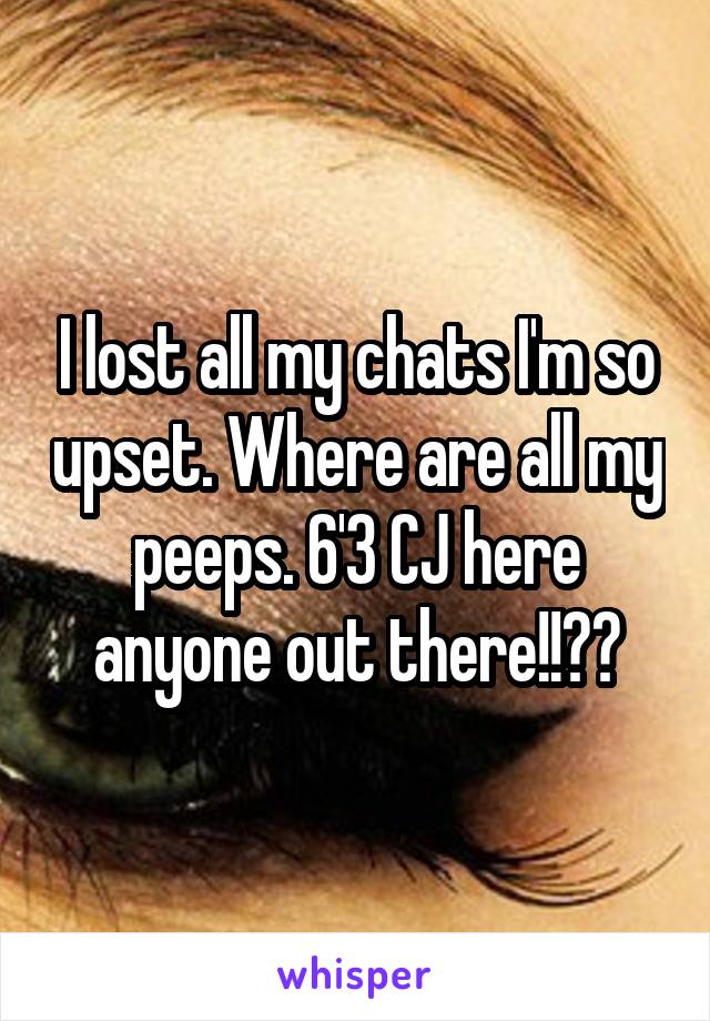 I lost all my chats I'm so upset. Where are all my peeps. 6'3 CJ here anyone out there!!??