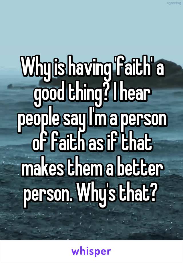 Why is having 'faith' a good thing? I hear people say I'm a person of faith as if that makes them a better person. Why's that? 