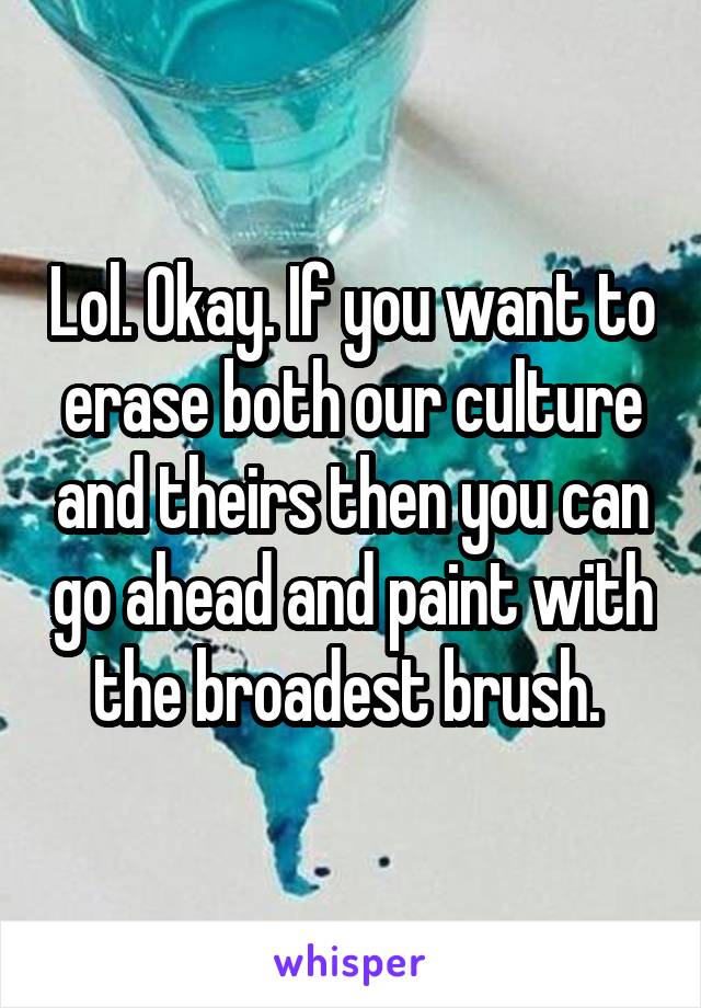 Lol. Okay. If you want to erase both our culture and theirs then you can go ahead and paint with the broadest brush. 