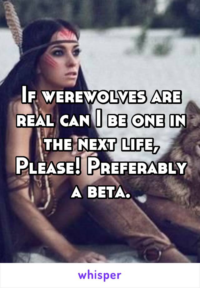 If werewolves are real can I be one in the next life, Please! Preferably a beta.