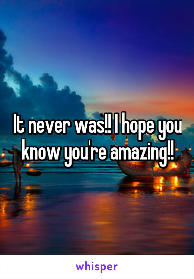 It never was!! I hope you know you're amazing!!