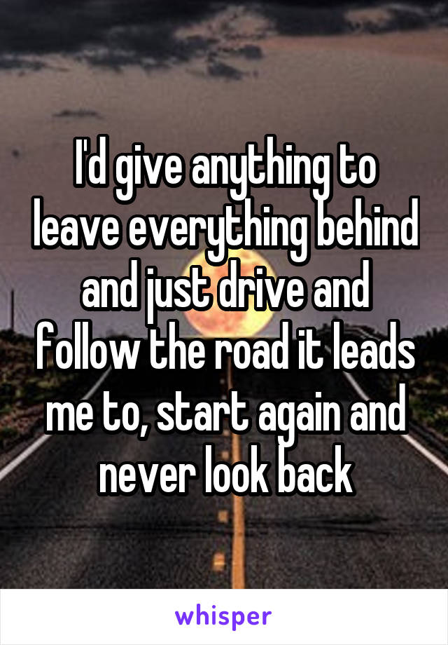I'd give anything to leave everything behind and just drive and follow the road it leads me to, start again and never look back