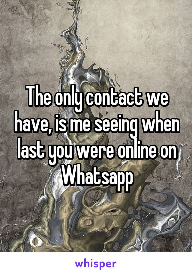 The only contact we have, is me seeing when last you were online on Whatsapp