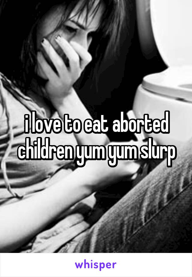 i love to eat aborted children yum yum slurp