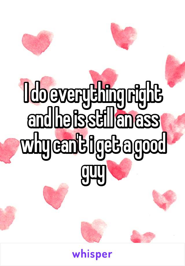 I do everything right and he is still an ass why can't i get a good guy