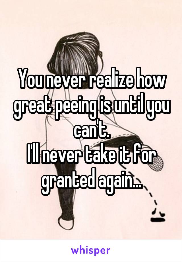 You never realize how great peeing is until you can't.
I'll never take it for granted again...