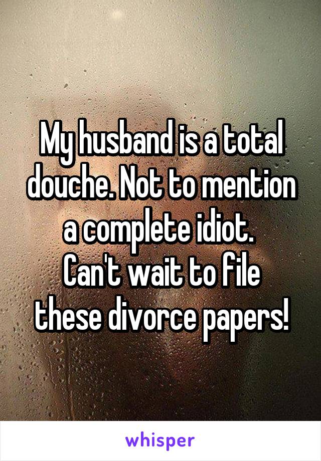 My husband is a total douche. Not to mention a complete idiot. 
Can't wait to file these divorce papers!