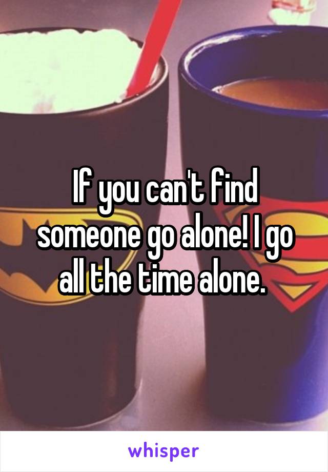If you can't find someone go alone! I go all the time alone. 