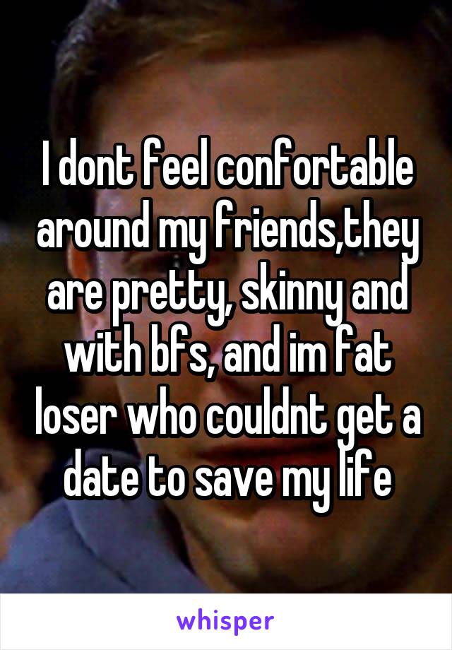 I dont feel confortable around my friends,they are pretty, skinny and with bfs, and im fat loser who couldnt get a date to save my life