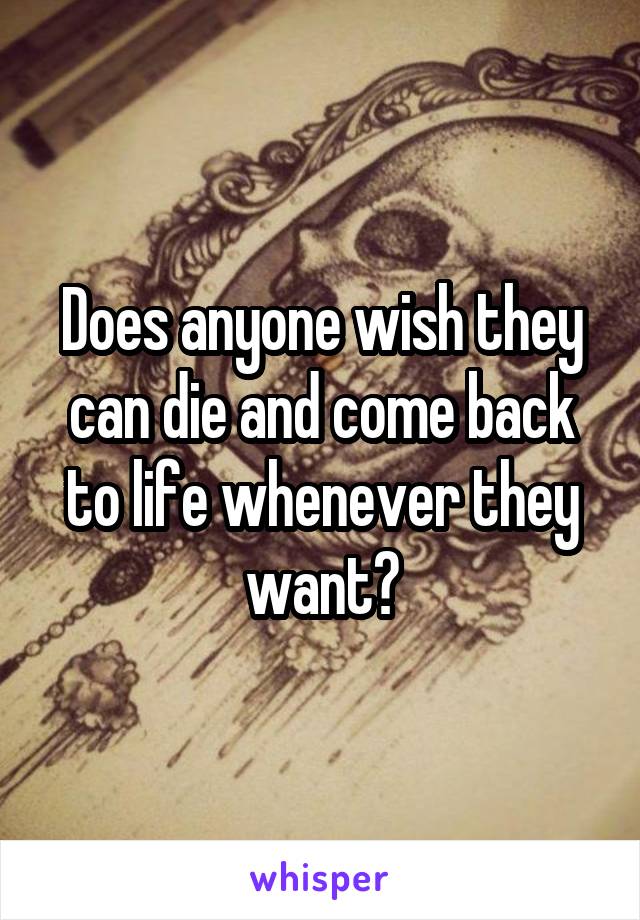 Does anyone wish they can die and come back to life whenever they want?
