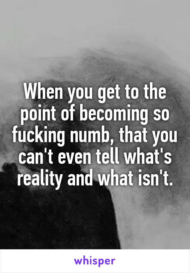 When you get to the point of becoming so fucking numb, that you can't even tell what's reality and what isn't.