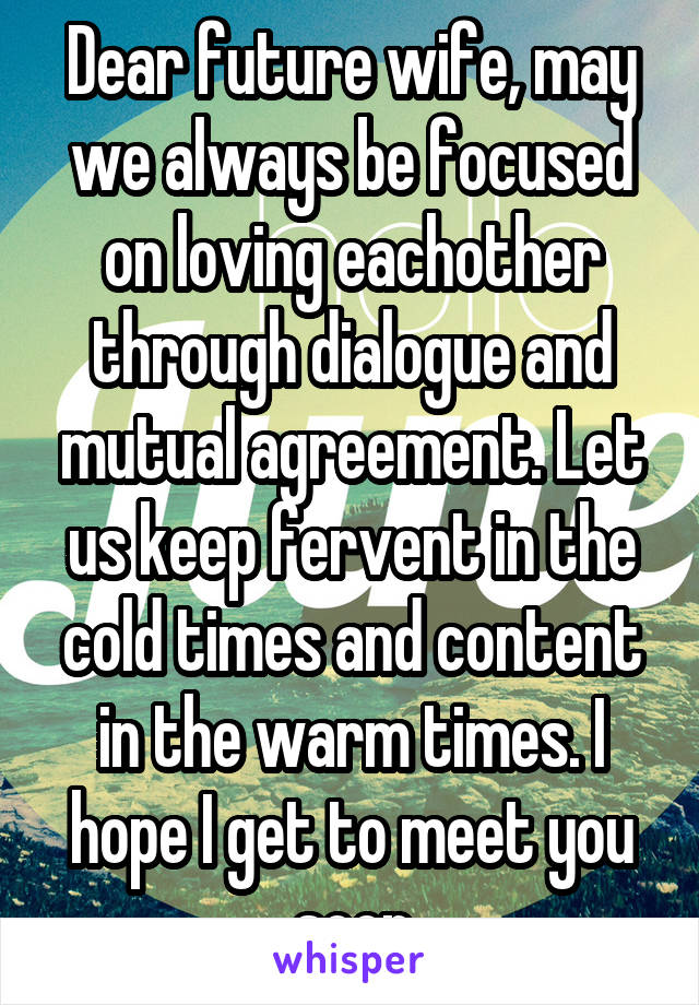 Dear future wife, may we always be focused on loving eachother through dialogue and mutual agreement. Let us keep fervent in the cold times and content in the warm times. I hope I get to meet you soon