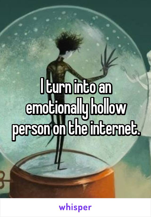 I turn into an emotionally hollow person on the internet.