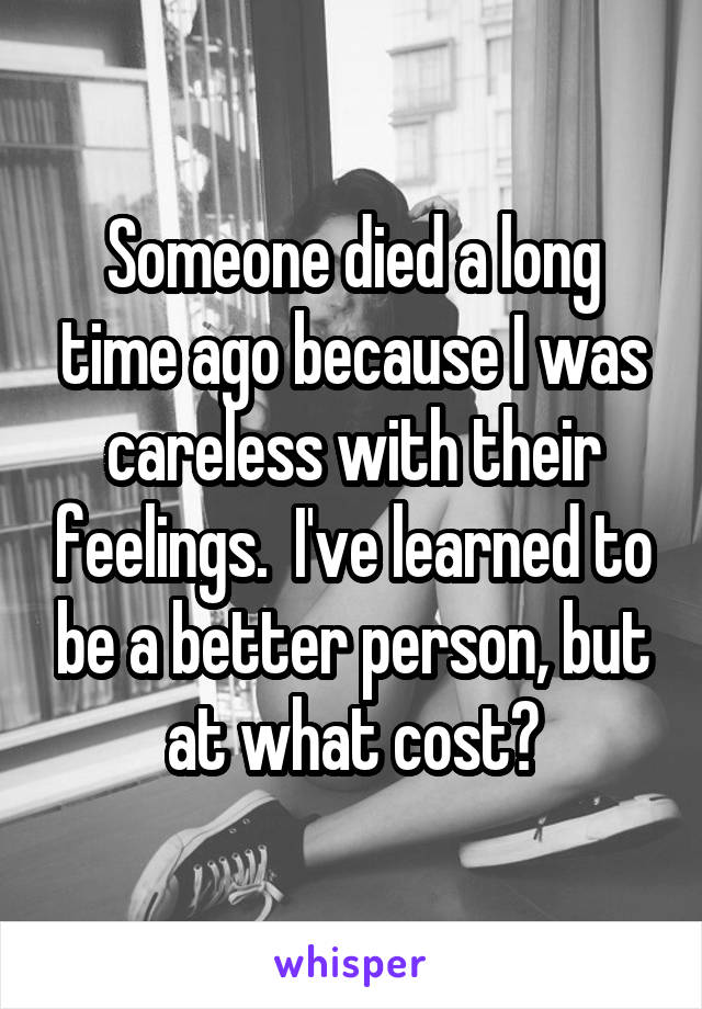 Someone died a long time ago because I was careless with their feelings.  I've learned to be a better person, but at what cost?