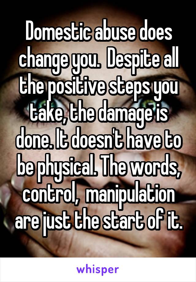 Domestic abuse does change you.  Despite all the positive steps you take, the damage is done. It doesn't have to be physical. The words, control,  manipulation are just the start of it. 