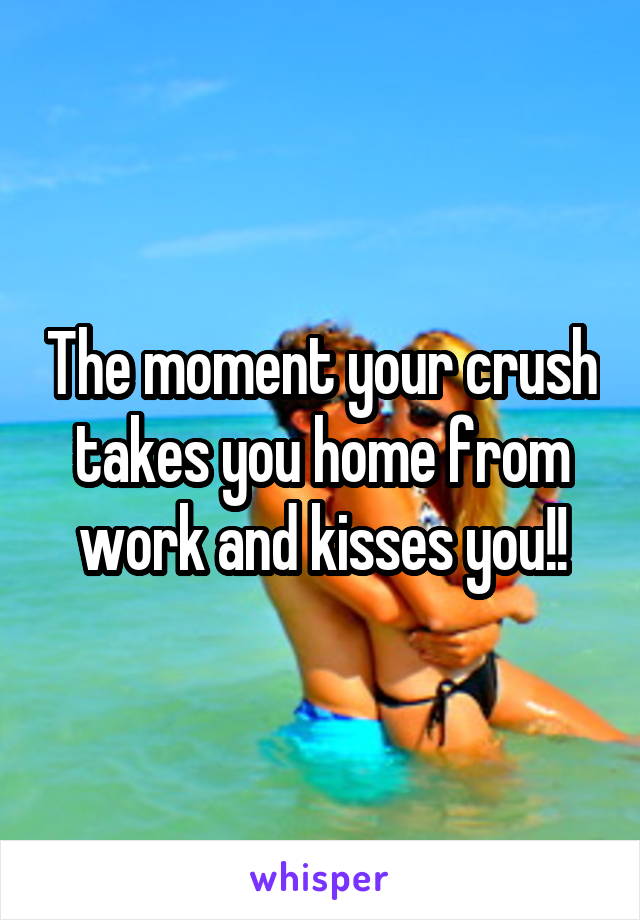 The moment your crush takes you home from work and kisses you!!