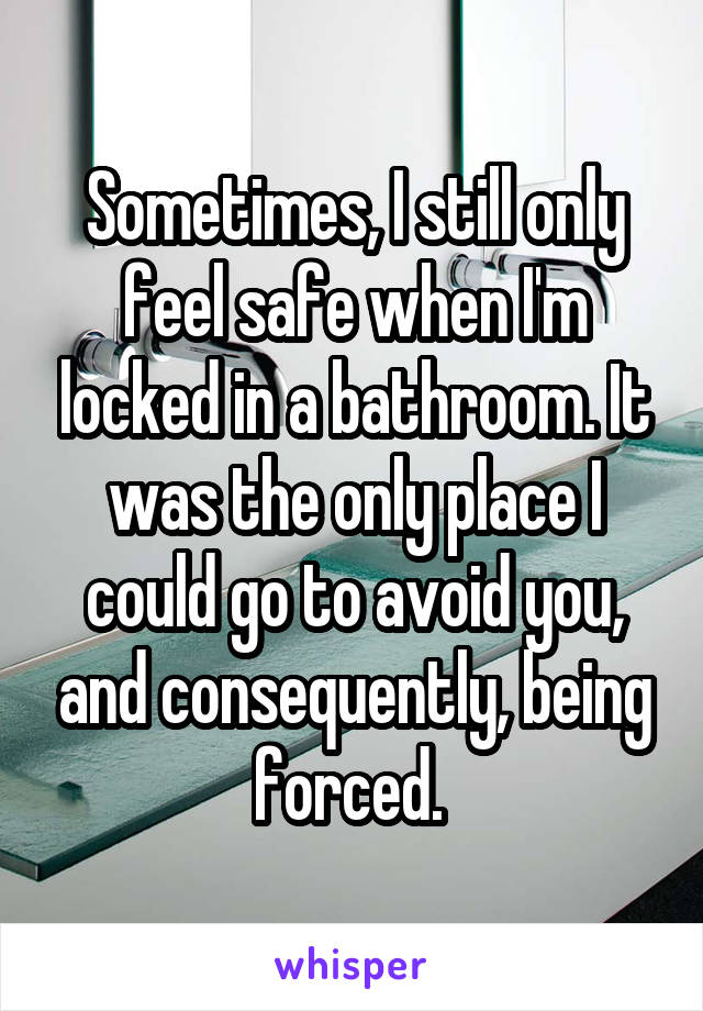 Sometimes, I still only feel safe when I'm locked in a bathroom. It was the only place I could go to avoid you, and consequently, being forced. 