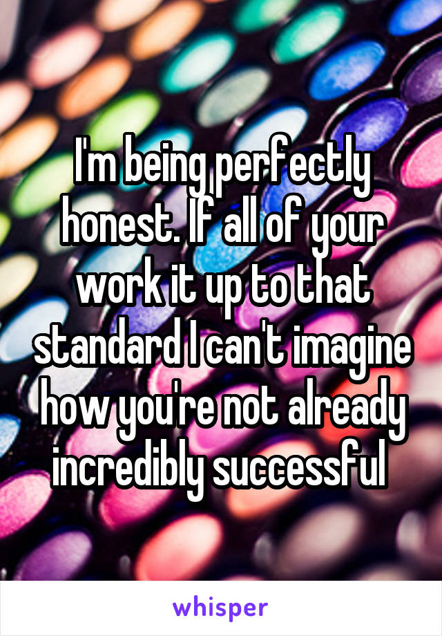 I'm being perfectly honest. If all of your work it up to that standard I can't imagine how you're not already incredibly successful 