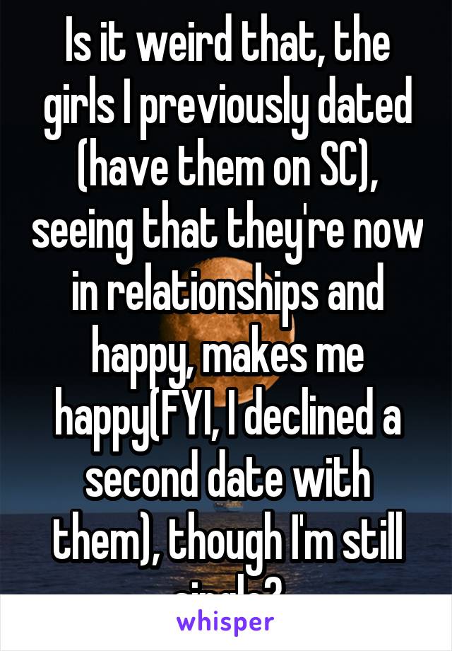 Is it weird that, the girls I previously dated (have them on SC), seeing that they're now in relationships and happy, makes me happy(FYI, I declined a second date with them), though I'm still single?