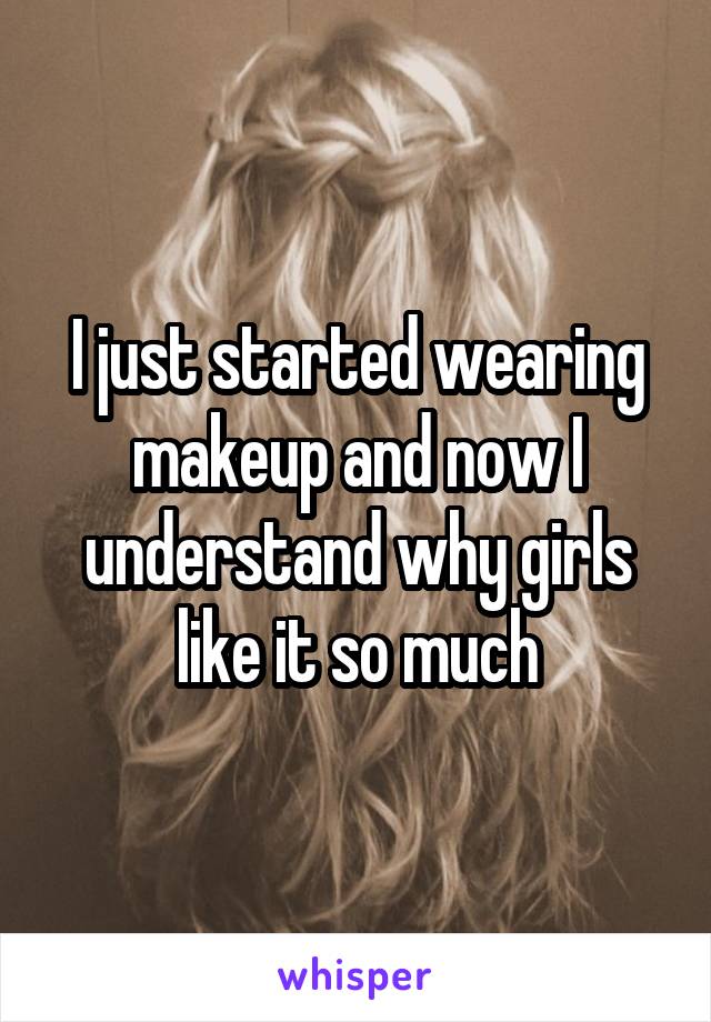 I just started wearing makeup and now I understand why girls like it so much
