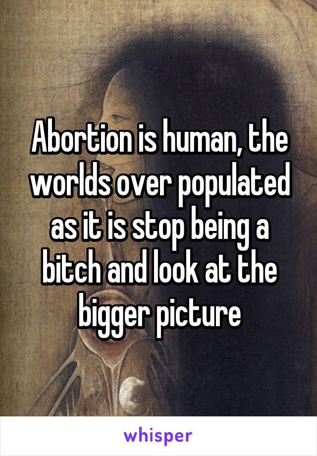 Abortion is human, the worlds over populated as it is stop being a bitch and look at the bigger picture