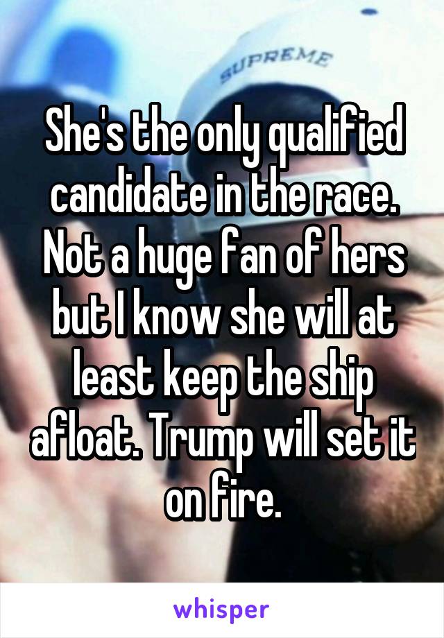 She's the only qualified candidate in the race. Not a huge fan of hers but I know she will at least keep the ship afloat. Trump will set it on fire.