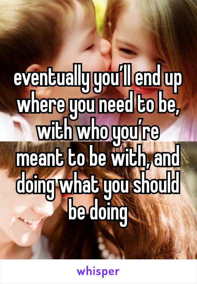 eventually you’ll end up where you need to be, with who you’re meant to be with, and doing what you should be doing